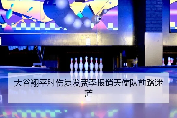 大谷翔平肘伤复发赛季报销天使队前路迷茫